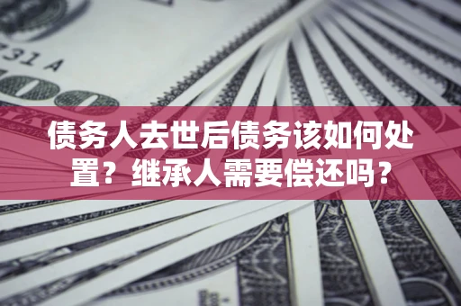 武汉债务人去世后债务该如何处置？继承人需要偿还吗？