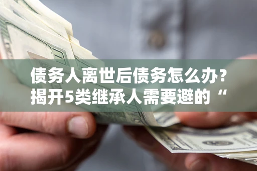 武汉债务人离世后债务怎么办？揭开5类继承人需要避的“坑”