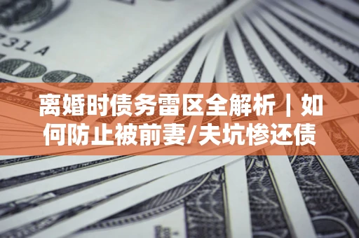 武汉离婚时债务雷区全解析｜如何防止被前妻/夫坑惨还债？